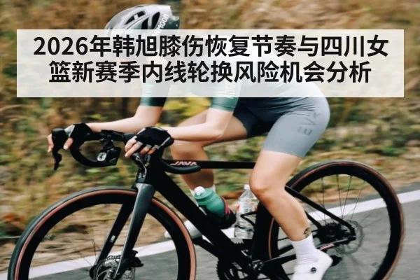 2026年韩旭膝伤恢复节奏与四川女篮新赛季内线轮换风险机会分析
