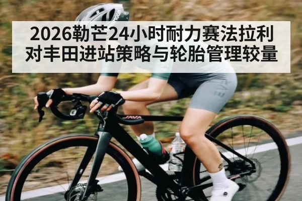2026勒芒24小时耐力赛法拉利对丰田进站策略与轮胎管理较量