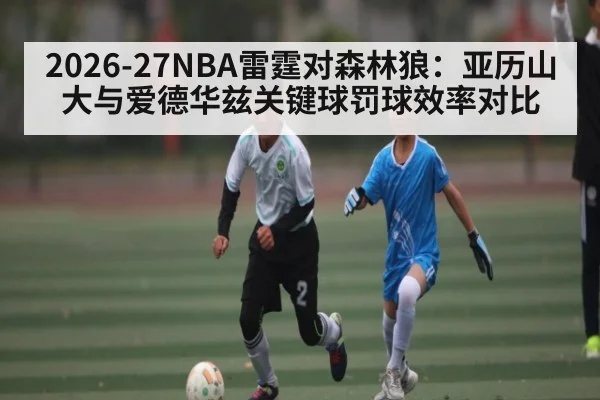 2026-27NBA雷霆对森林狼：亚历山大与爱德华兹关键球罚球效率对比